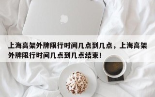 上海高架外牌限行时间几点到几点，上海高架外牌限行时间几点到几点结束！