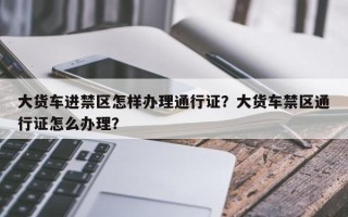 大货车进禁区怎样办理通行证？大货车禁区通行证怎么办理？