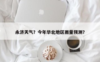 永济天气？今年华北地区雨量预测？