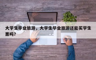 大学生毕业旅游，大学生毕业旅游还能买学生票吗？