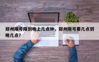 郑州限号限到晚上几点钟，郑州限号要几点到晚几点？
