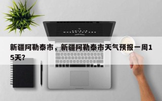 新疆阿勒泰市，新疆阿勒泰市天气预报一周15天？