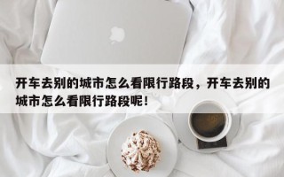 开车去别的城市怎么看限行路段，开车去别的城市怎么看限行路段呢！