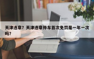 天津违章？天津违章停车首次免罚是一年一次吗？