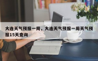 大连天气预报一周，大连天气预报一周天气预报15天查询