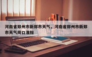 河南省郑州市新郑市天气，河南省郑州市新郑市天气周口淮阳