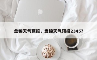 盘锦天气预报，盘锦天气预报2345？