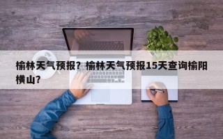 榆林天气预报？榆林天气预报15天查询榆阳横山？