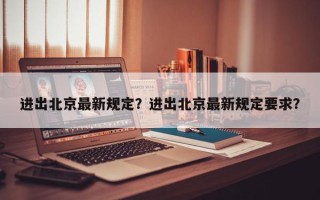 进出北京最新规定？进出北京最新规定要求？