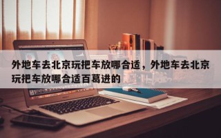 外地车去北京玩把车放哪合适，外地车去北京玩把车放哪合适百葛进的