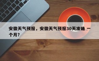 安徽天气预报，安徽天气预报30天准确 一个月？