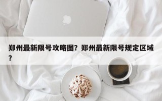 郑州最新限号攻略图？郑州最新限号规定区域？