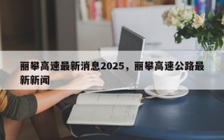 丽攀高速最新消息2025，丽攀高速公路最新新闻