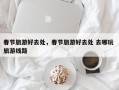 春节旅游好去处，春节旅游好去处 去哪玩 旅游线路
