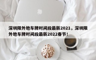 深圳限外地车牌时间段最新2021，深圳限外地车牌时间段最新2022春节！