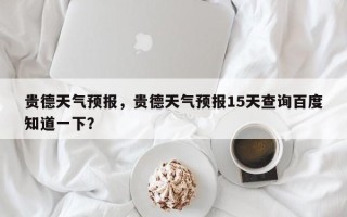 贵德天气预报，贵德天气预报15天查询百度知道一下？