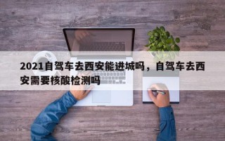 2021自驾车去西安能进城吗，自驾车去西安需要核酸检测吗
