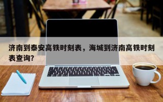 济南到泰安高铁时刻表，海城到济南高铁时刻表查询？
