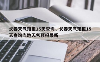 长春天气预报15天查询，长春天气预报15天查询当地天气预报最新