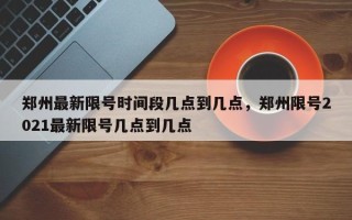 郑州最新限号时间段几点到几点，郑州限号2021最新限号几点到几点