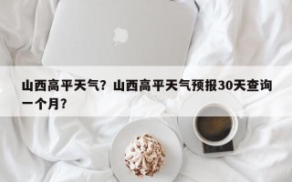 山西高平天气？山西高平天气预报30天查询一个月？