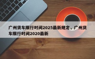 广州货车限行时间2025最新规定，广州货车限行时间2020最新