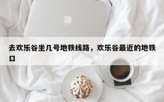 去欢乐谷坐几号地铁线路，欢乐谷最近的地铁口