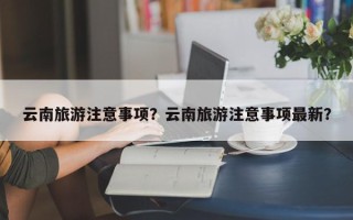 云南旅游注意事项？云南旅游注意事项最新？