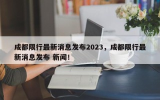 成都限行最新消息发布2023，成都限行最新消息发布 新闻！