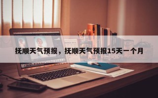 抚顺天气预报，抚顺天气预报15天一个月