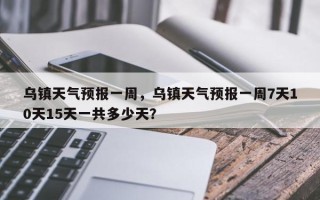 乌镇天气预报一周，乌镇天气预报一周7天10天15天一共多少天？