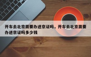开车去北京需要办进京证吗，开车去北京需要办进京证吗多少钱