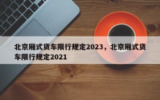 北京厢式货车限行规定2023，北京厢式货车限行规定2021