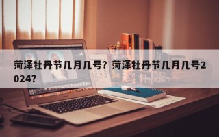 菏泽牡丹节几月几号？菏泽牡丹节几月几号2024？