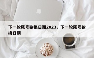 下一轮尾号轮换日期2023，下一轮尾号轮换日期
