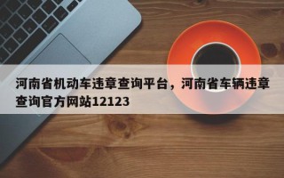 河南省机动车违章查询平台，河南省车辆违章查询官方网站12123