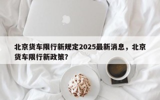 北京货车限行新规定2025最新消息，北京货车限行新政策？