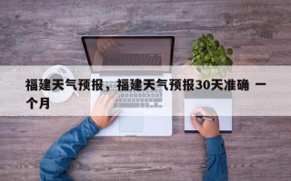 福建天气预报，福建天气预报30天准确 一个月
