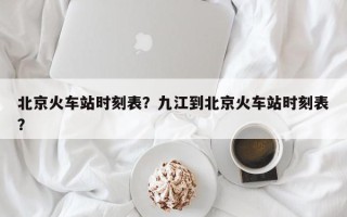 北京火车站时刻表？九江到北京火车站时刻表？