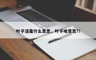 叶子活是什么意思，叶子啥意思?！