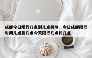 成都今日限行几点到几点解除,今日成都限行时间几点到几点今天限行几点和几点! 成都今日限行几点到几点解除,今日成都限行时间几点到几点今天限行几点和几点!