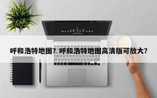 呼和浩特地图？呼和浩特地图高清版可放大？