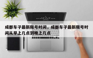 成都车子最新限号时间，成都车子最新限号时间从早上几点到晚上几点