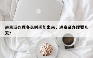 进京证办理多长时间能出来，进京证办理要几天？
