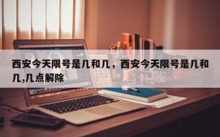 西安今天限号是几和几，西安今天限号是几和几,几点解除