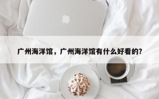 广州海洋馆，广州海洋馆有什么好看的？
