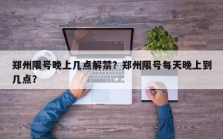 郑州限号晚上几点解禁？郑州限号每天晚上到几点？