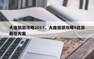 大连旅游攻略2013，大连旅游攻略5日游最佳方案