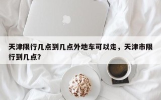 天津限行几点到几点外地车可以走，天津市限行到几点？