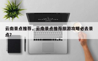 云南景点推荐，云南景点推荐旅游攻略必去景点？